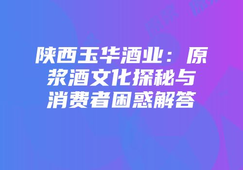 陕西玉华酒业：原浆酒文化探秘与消费者困惑解答