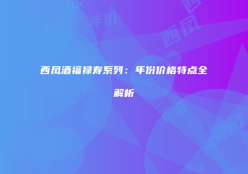 西凤酒福禄寿系列：年份价格特点全解析