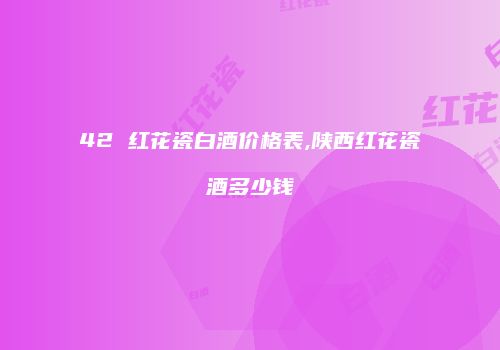 42 红花瓷白酒价格表,陕西红花瓷酒多少钱