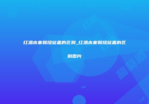 红酒木塞和扭旋盖的区别_红酒木塞和扭旋盖的区别图片