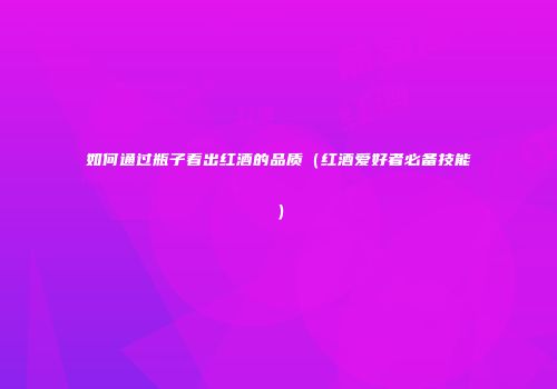 如何通过瓶子看出红酒的品质（红酒爱好者必备技能）