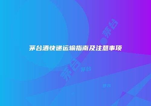茅台酒快递运输指南及注意事项