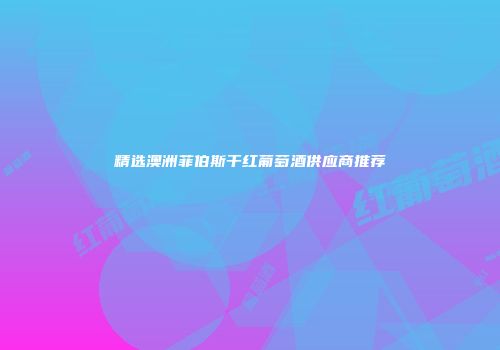 精选澳洲菲伯斯干红葡萄酒供应商推荐