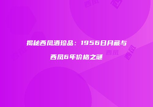揭秘西凤酒珍品：1956日月藏与西凤6年价格之谜