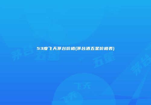 53度飞天茅台价格(茅台酒五星价格表)