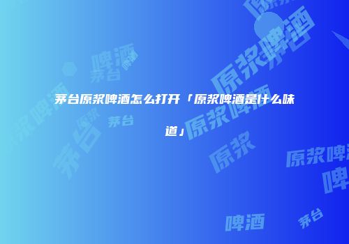茅台原浆啤酒怎么打开「原浆啤酒是什么味道」