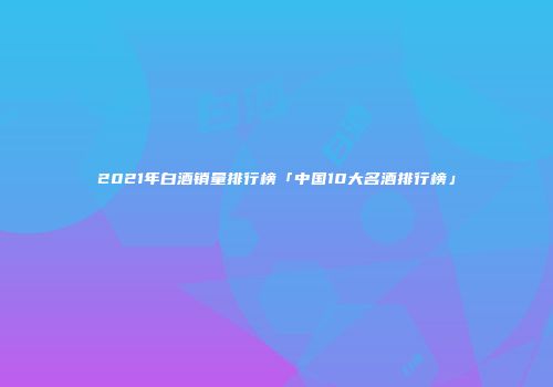 2021年白酒销量排行榜「中国10大名酒排行榜」