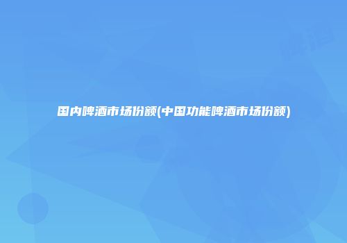 国内啤酒市场份额(中国功能啤酒市场份额)