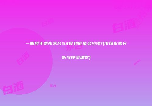 一瓶四年贵州茅台53度到底值多少钱?(市场价格分析与投资建议)