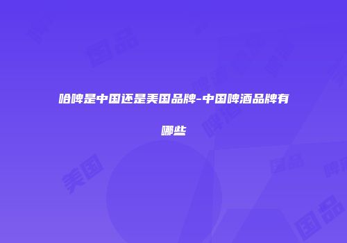 哈啤是中国还是美国品牌-中国啤酒品牌有哪些