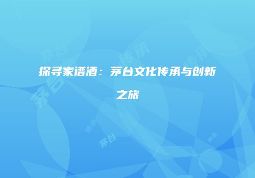 探寻家谱酒：茅台文化传承与创新之旅