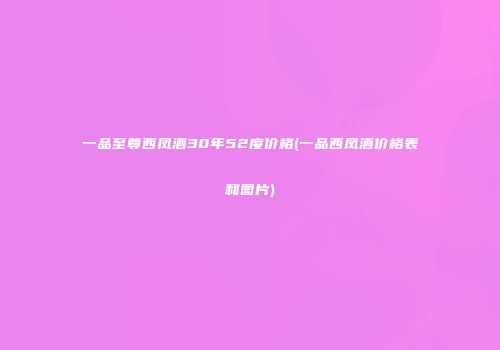 一品至尊西凤酒30年52度价格(一品西凤酒价格表和图片)