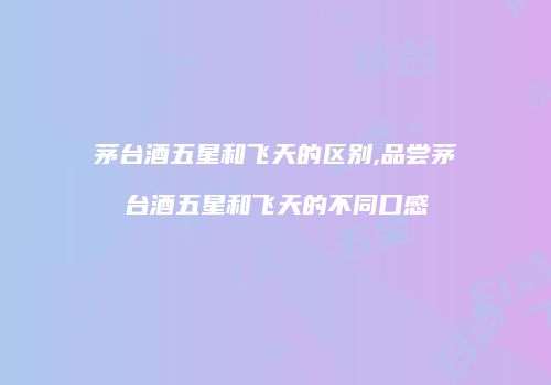 茅台酒五星和飞天的区别,品尝茅台酒五星和飞天的不同口感