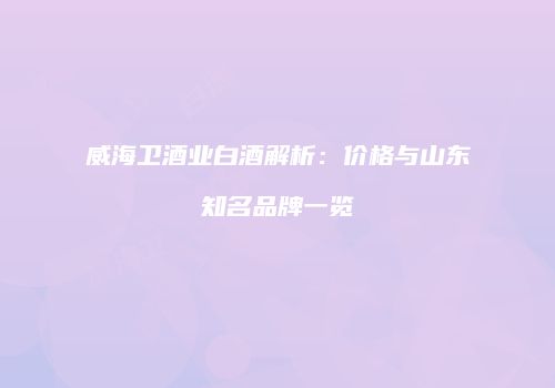 威海卫酒业白酒解析：价格与山东知名品牌一览