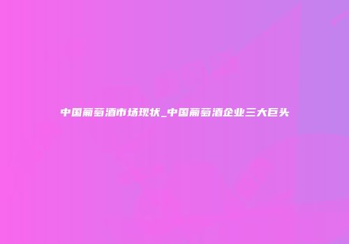 中国葡萄酒市场现状_中国葡萄酒企业三大巨头