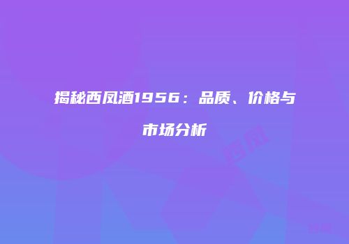 揭秘西凤酒1956：品质、价格与市场分析