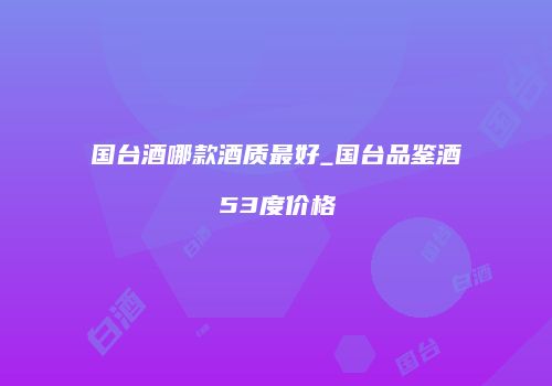 国台酒哪款酒质最好_国台品鉴酒53度价格