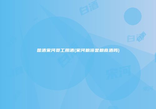 国酒宋河员工用酒(宋河粮液是粮食酒吗)