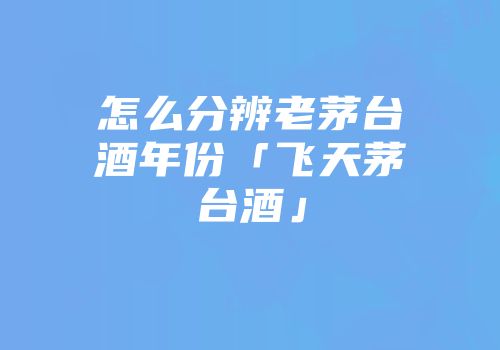 怎么分辨老茅台酒年份「飞天茅台酒」