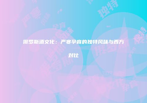 俄罗斯酒文化：严寒孕育的独特风味与西方对比