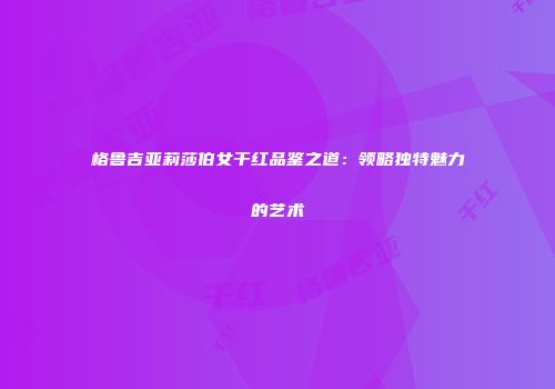 格鲁吉亚莉莎伯女干红品鉴之道：领略独特魅力的艺术