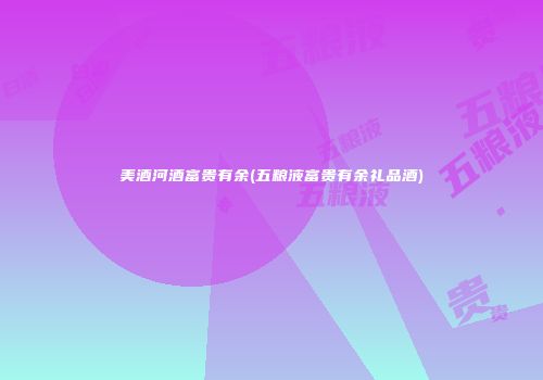 美酒河酒富贵有余(五粮液富贵有余礼品酒)
