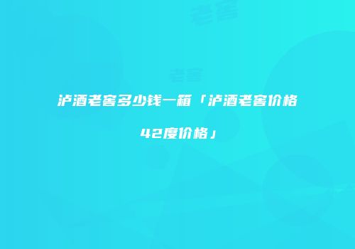 泸酒老窖多少钱一箱「泸酒老窖价格42度价格」