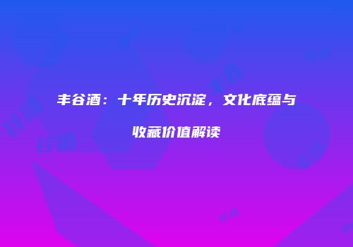 丰谷酒：十年历史沉淀，文化底蕴与收藏价值解读