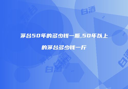 茅台50年的多少钱一瓶,50年以上的茅台多少钱一斤