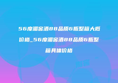 56度湄窖酒88品质6瓶整箱大概价格_56度湄窖酒88品质6瓶整箱具体价格