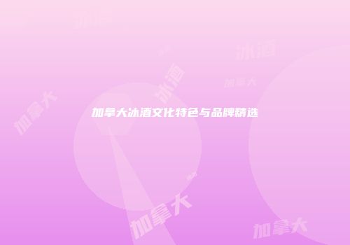加拿大冰酒文化特色与品牌精选