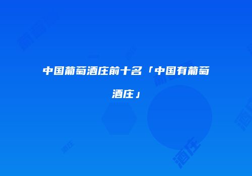 中国葡萄酒庄前十名「中国有葡萄酒庄」