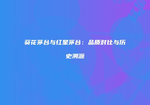 葵花茅台与红星茅台：品质对比与历史溯源