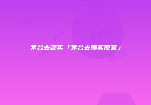 茅台去哪买「茅台去哪买便宜」