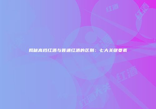 揭秘高档红酒与普通红酒的区别：七大关键要素
