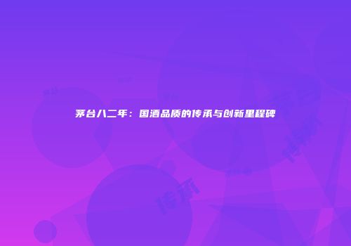 茅台八二年：国酒品质的传承与创新里程碑
