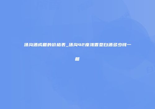 汤沟酒成箱的价格表_汤沟42度浓香型白酒多少钱一箱