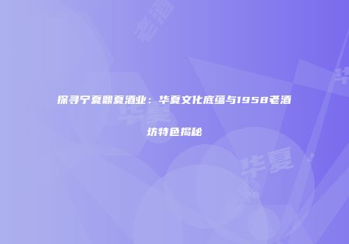 探寻宁夏鼎夏酒业：华夏文化底蕴与1958老酒坊特色揭秘