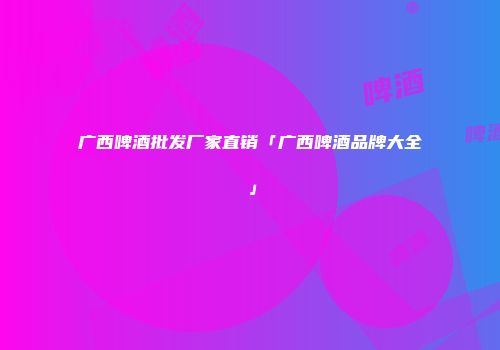广西啤酒批发厂家直销「广西啤酒品牌大全」