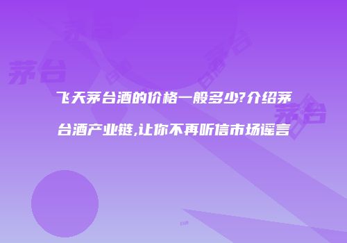 飞天茅台酒的价格一般多少?介绍茅台酒产业链,让你不再听信市场谣言