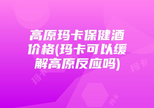 高原玛卡保健酒价格(玛卡可以缓解高原反应吗)