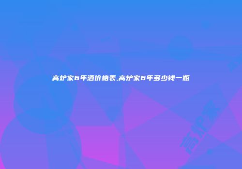 高炉家6年酒价格表,高炉家6年多少钱一瓶