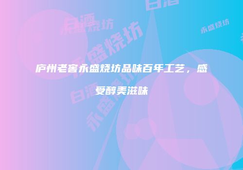 庐州老窖永盛烧坊品味百年工艺，感受醇美滋味