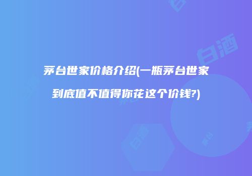 茅台世家价格介绍(一瓶茅台世家到底值不值得你花这个价钱?)