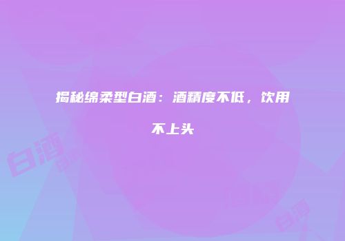 揭秘绵柔型白酒：酒精度不低，饮用不上头