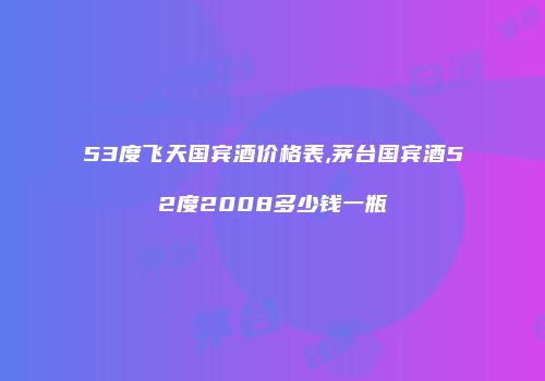 53度飞天国宾酒价格表,茅台国宾酒52度2008多少钱一瓶