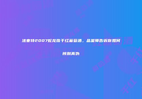 法塞特2007蛇龙珠干红葡萄酒，品鉴师告诉你如何辨别真伪