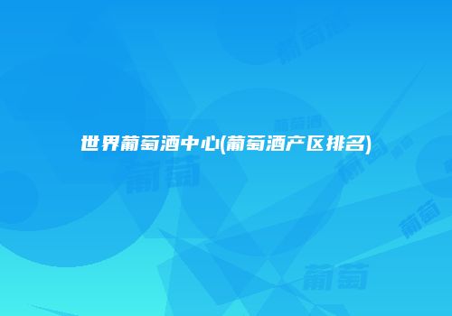 世界葡萄酒中心(葡萄酒产区排名)