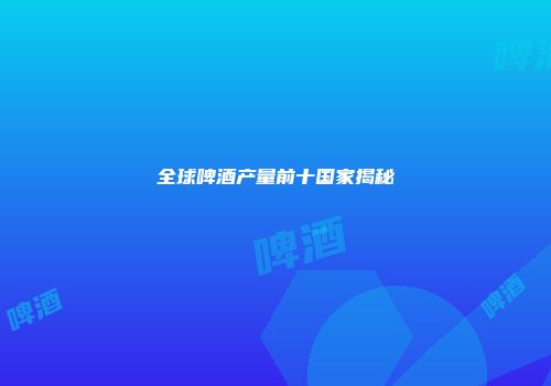 全球啤酒产量前十国家揭秘