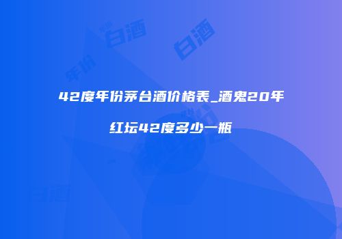 42度年份茅台酒价格表_酒鬼20年红坛42度多少一瓶